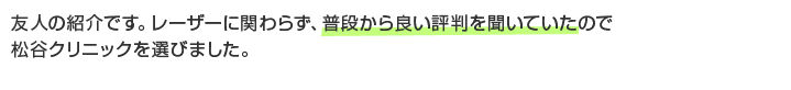 友人の紹介です。レーザーに関わらず、普段から良い評判を聞いていたので松谷クリニックを選びました。