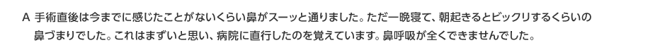 A 手術直後は今までに感じた事がないくらい鼻が通ったものの、翌朝驚くほどの鼻づまりで病院に直行しました。