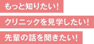 もっと知りたい！クリニックを見学したい！先輩の話を聞きたい！