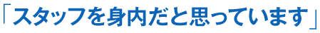 「スタッフを身内だと思っています」