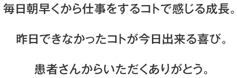 毎日朝早くから仕事をするコトで感じる成長。 昨日できなかったコトが今日出来る喜び。 患者さんからいただくありがとう。