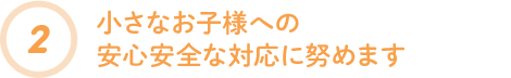 小さなお子様への安心安全な対応に努めます